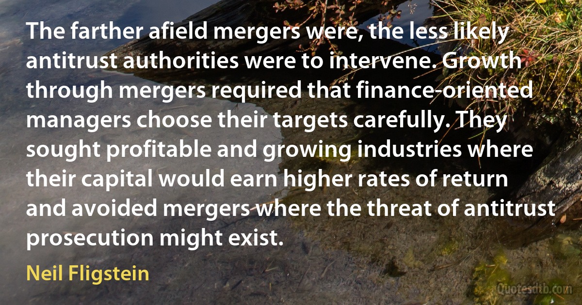 The farther afield mergers were, the less likely antitrust authorities were to intervene. Growth through mergers required that finance-oriented managers choose their targets carefully. They sought profitable and growing industries where their capital would earn higher rates of return and avoided mergers where the threat of antitrust prosecution might exist. (Neil Fligstein)