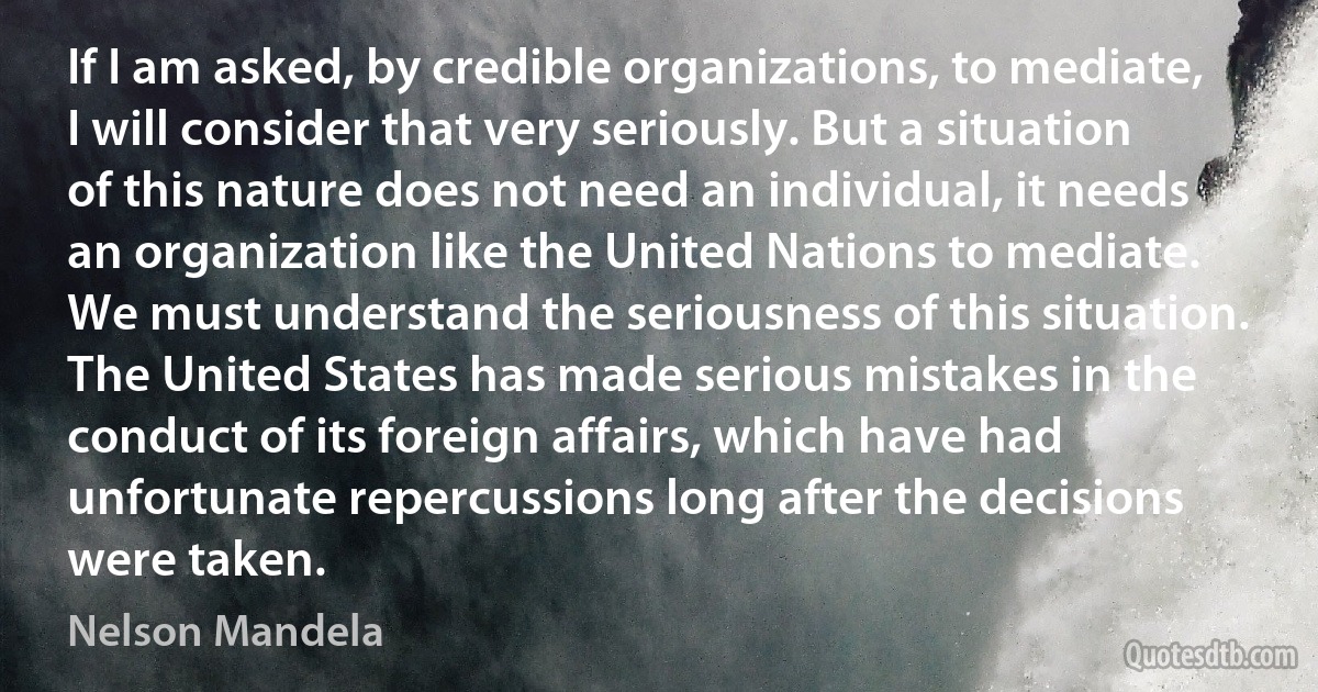 If I am asked, by credible organizations, to mediate, I will consider that very seriously. But a situation of this nature does not need an individual, it needs an organization like the United Nations to mediate.
We must understand the seriousness of this situation. The United States has made serious mistakes in the conduct of its foreign affairs, which have had unfortunate repercussions long after the decisions were taken. (Nelson Mandela)