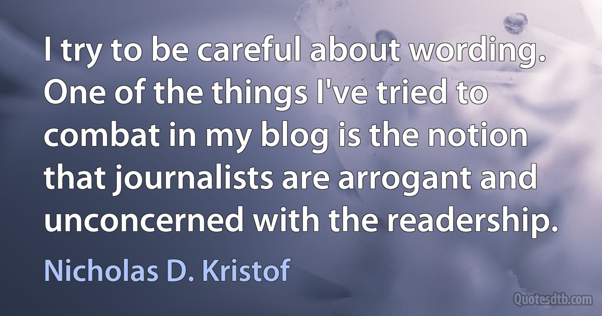 I try to be careful about wording. One of the things I've tried to combat in my blog is the notion that journalists are arrogant and unconcerned with the readership. (Nicholas D. Kristof)