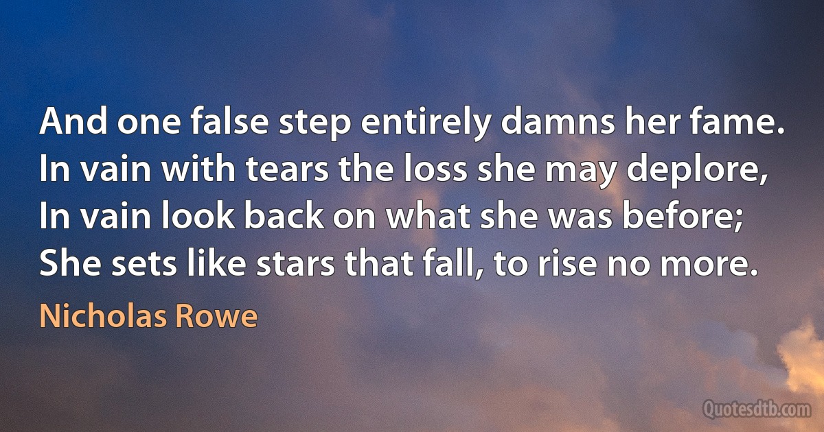 And one false step entirely damns her fame.
In vain with tears the loss she may deplore,
In vain look back on what she was before;
She sets like stars that fall, to rise no more. (Nicholas Rowe)