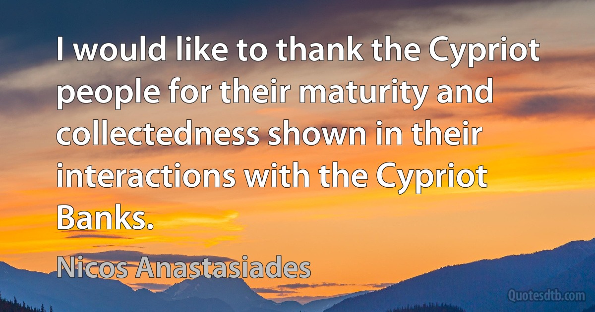 I would like to thank the Cypriot people for their maturity and collectedness shown in their interactions with the Cypriot Banks. (Nicos Anastasiades)