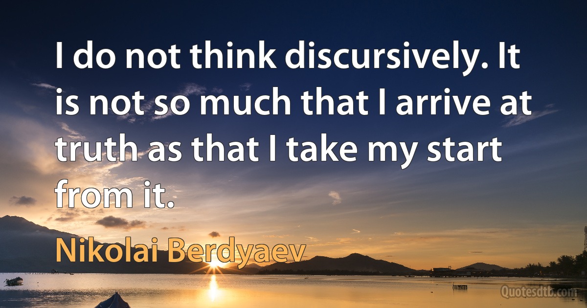 I do not think discursively. It is not so much that I arrive at truth as that I take my start from it. (Nikolai Berdyaev)