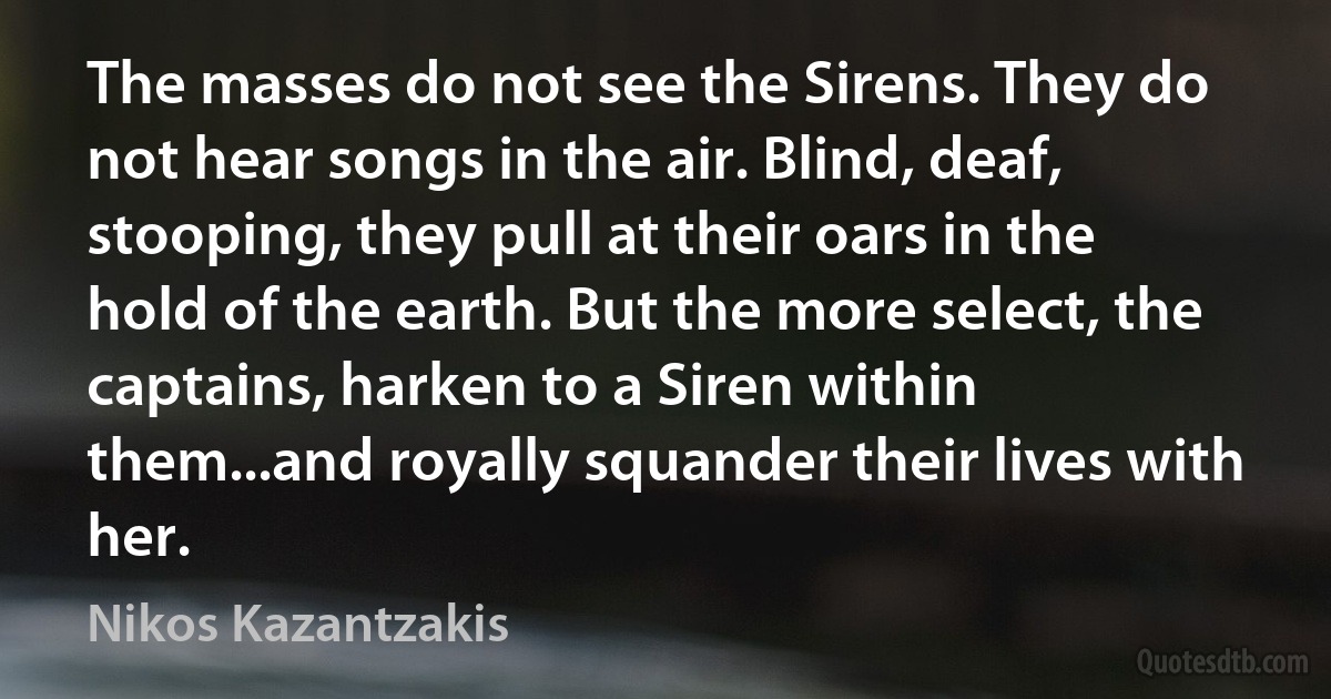 The masses do not see the Sirens. They do not hear songs in the air. Blind, deaf, stooping, they pull at their oars in the hold of the earth. But the more select, the captains, harken to a Siren within them...and royally squander their lives with her. (Nikos Kazantzakis)