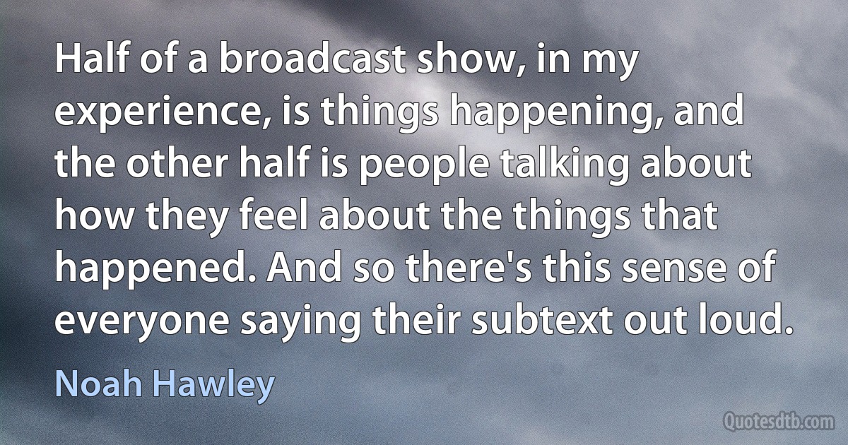 Half of a broadcast show, in my experience, is things happening, and the other half is people talking about how they feel about the things that happened. And so there's this sense of everyone saying their subtext out loud. (Noah Hawley)