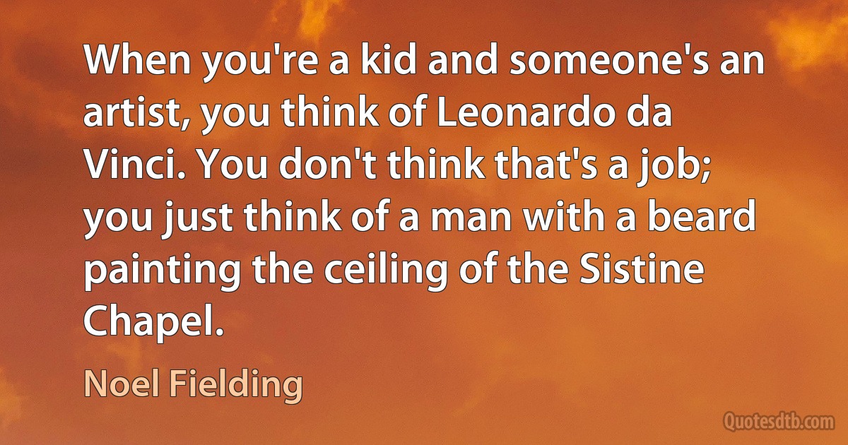 When you're a kid and someone's an artist, you think of Leonardo da Vinci. You don't think that's a job; you just think of a man with a beard painting the ceiling of the Sistine Chapel. (Noel Fielding)