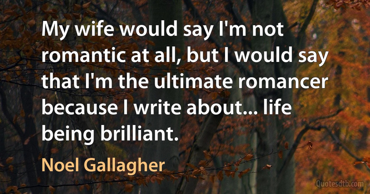 My wife would say I'm not romantic at all, but I would say that I'm the ultimate romancer because I write about... life being brilliant. (Noel Gallagher)