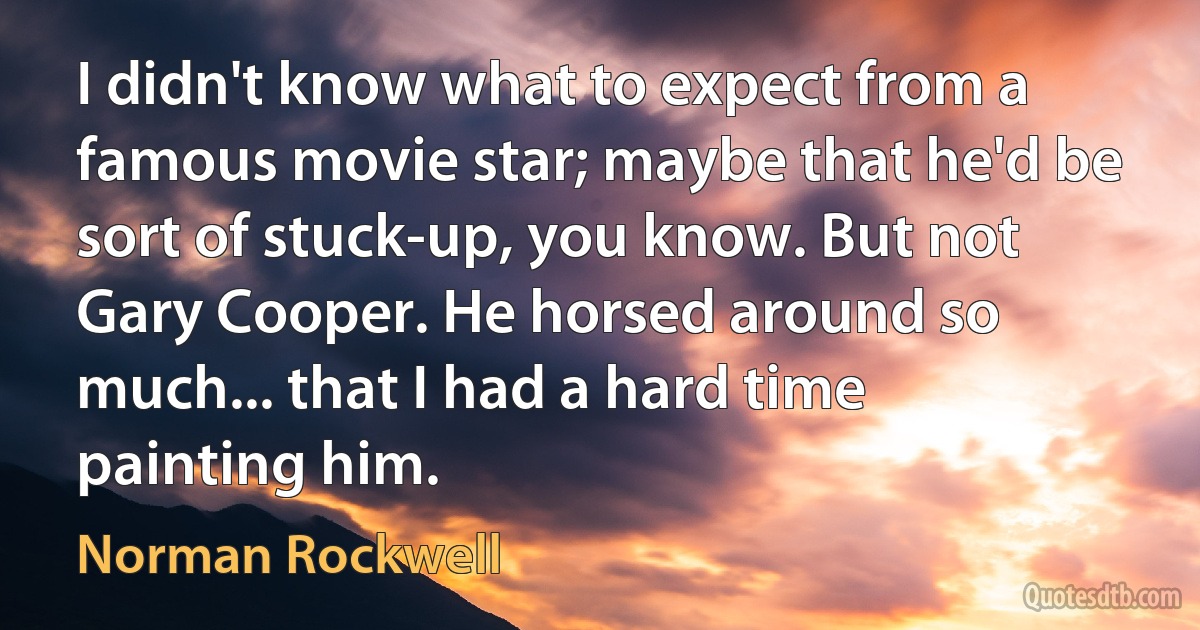 I didn't know what to expect from a famous movie star; maybe that he'd be sort of stuck-up, you know. But not Gary Cooper. He horsed around so much... that I had a hard time painting him. (Norman Rockwell)