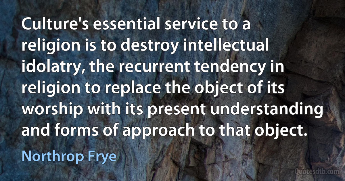 Culture's essential service to a religion is to destroy intellectual idolatry, the recurrent tendency in religion to replace the object of its worship with its present understanding and forms of approach to that object. (Northrop Frye)