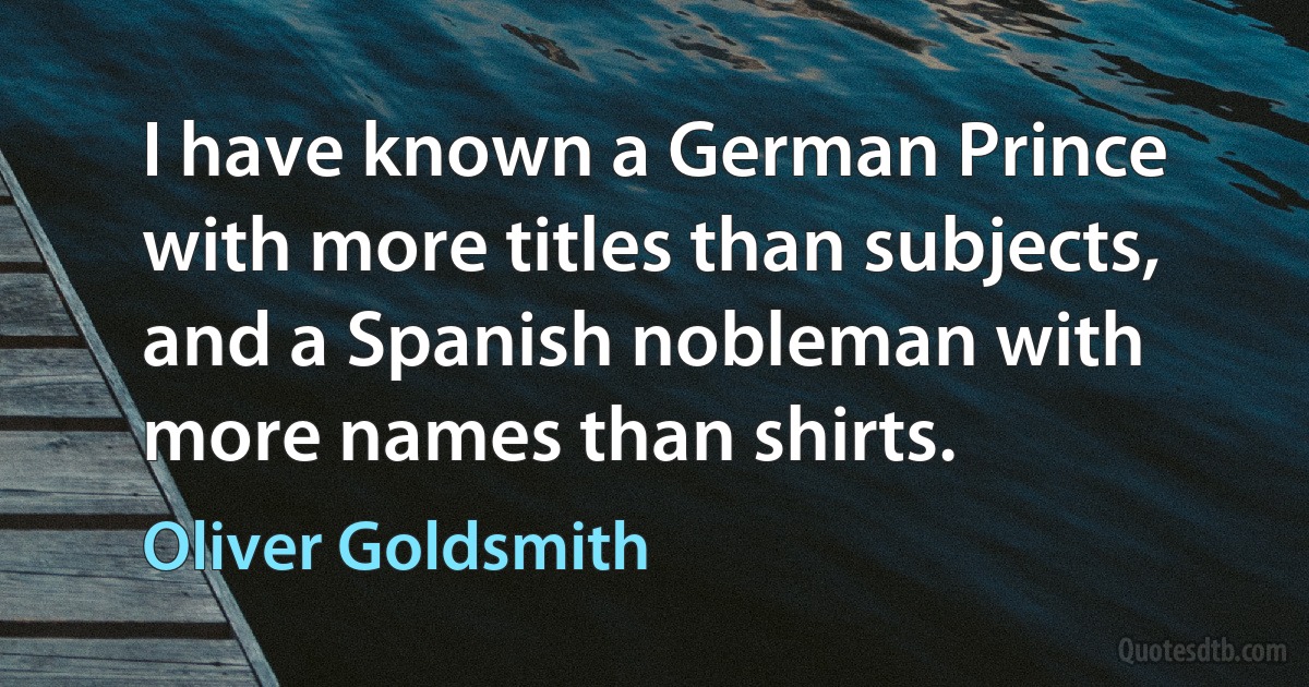 I have known a German Prince with more titles than subjects, and a Spanish nobleman with more names than shirts. (Oliver Goldsmith)