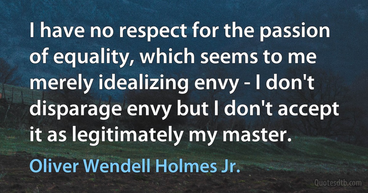 I have no respect for the passion of equality, which seems to me merely idealizing envy - I don't disparage envy but I don't accept it as legitimately my master. (Oliver Wendell Holmes Jr.)