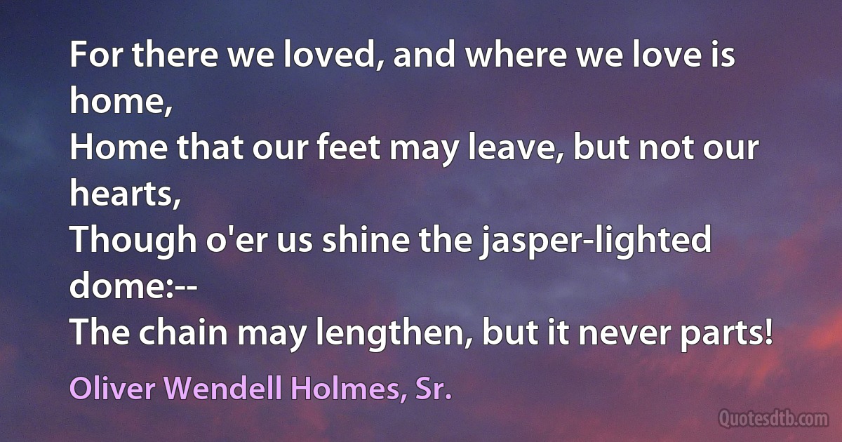 For there we loved, and where we love is home,
Home that our feet may leave, but not our hearts,
Though o'er us shine the jasper-lighted dome:--
The chain may lengthen, but it never parts! (Oliver Wendell Holmes, Sr.)