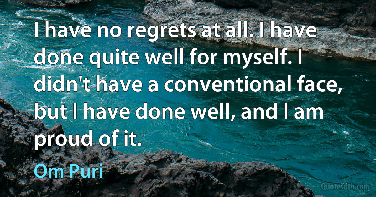 I have no regrets at all. I have done quite well for myself. I didn't have a conventional face, but I have done well, and I am proud of it. (Om Puri)