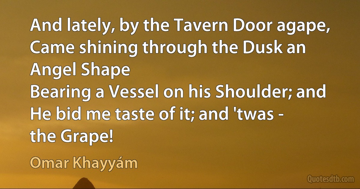 And lately, by the Tavern Door agape,
Came shining through the Dusk an Angel Shape
Bearing a Vessel on his Shoulder; and
He bid me taste of it; and 'twas - the Grape! (Omar Khayyám)