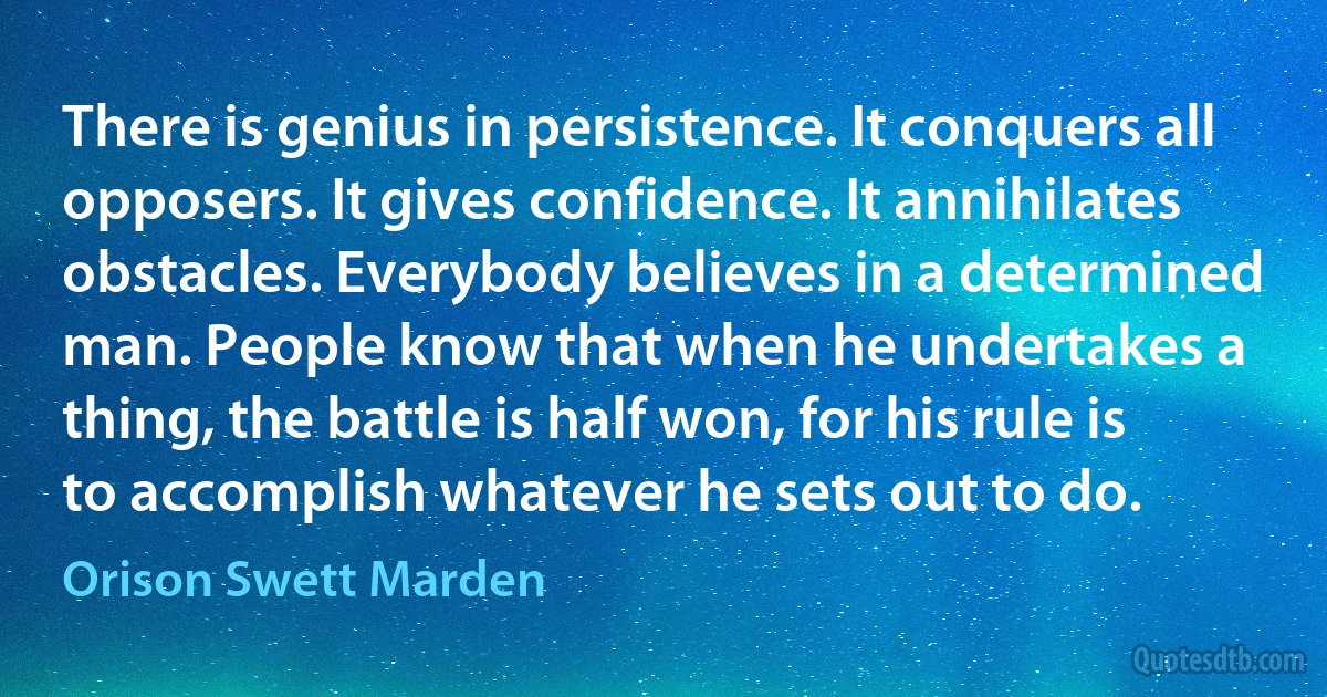 There is genius in persistence. It conquers all opposers. It gives confidence. It annihilates obstacles. Everybody believes in a determined man. People know that when he undertakes a thing, the battle is half won, for his rule is to accomplish whatever he sets out to do. (Orison Swett Marden)