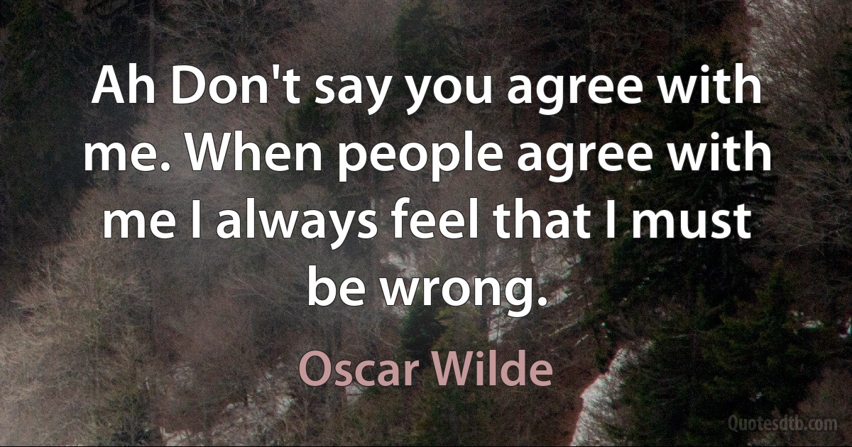 Ah Don't say you agree with me. When people agree with me I always feel that I must be wrong. (Oscar Wilde)