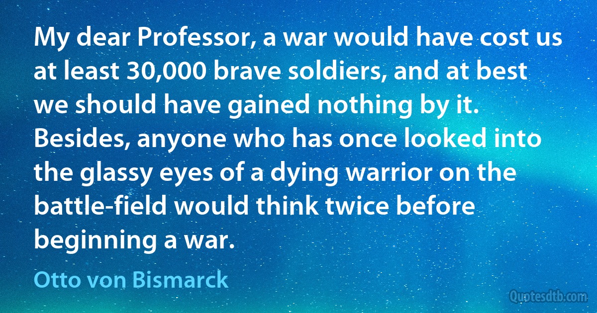 My dear Professor, a war would have cost us at least 30,000 brave soldiers, and at best we should have gained nothing by it. Besides, anyone who has once looked into the glassy eyes of a dying warrior on the battle-field would think twice before beginning a war. (Otto von Bismarck)