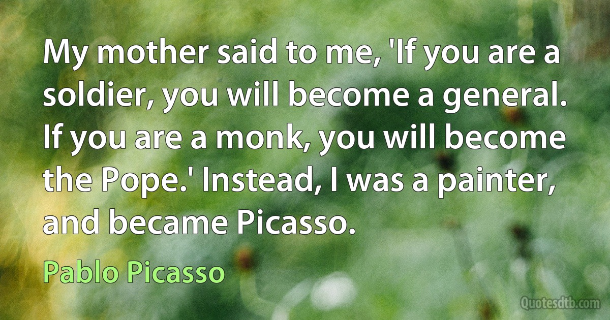 My mother said to me, 'If you are a soldier, you will become a general. If you are a monk, you will become the Pope.' Instead, I was a painter, and became Picasso. (Pablo Picasso)