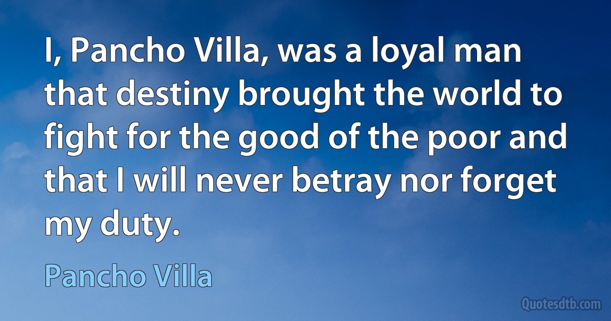 I, Pancho Villa, was a loyal man that destiny brought the world to fight for the good of the poor and that I will never betray nor forget my duty. (Pancho Villa)