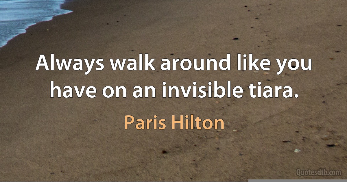 Always walk around like you have on an invisible tiara. (Paris Hilton)