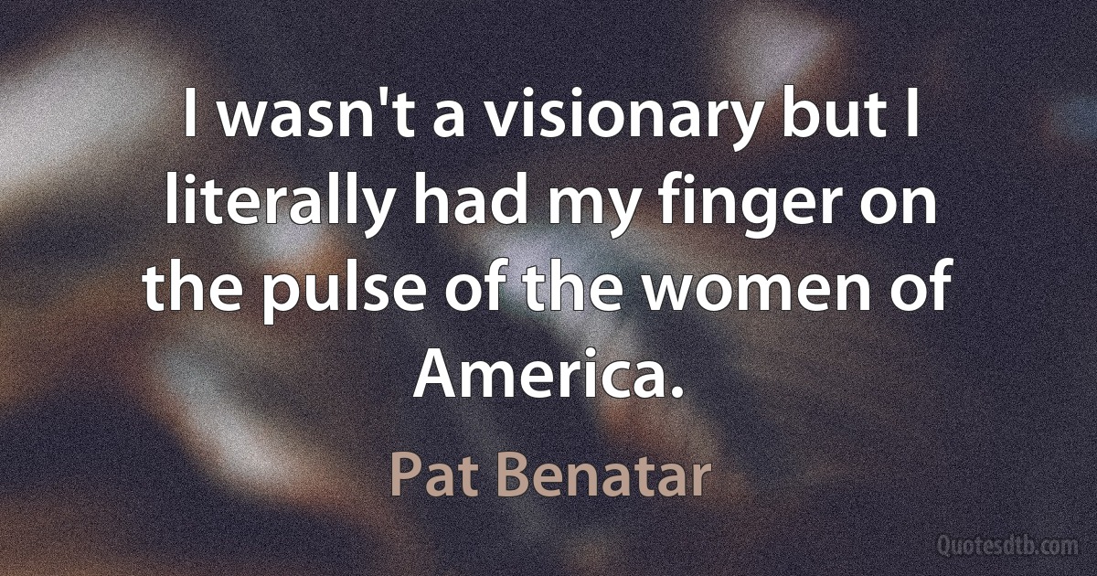 I wasn't a visionary but I literally had my finger on the pulse of the women of America. (Pat Benatar)