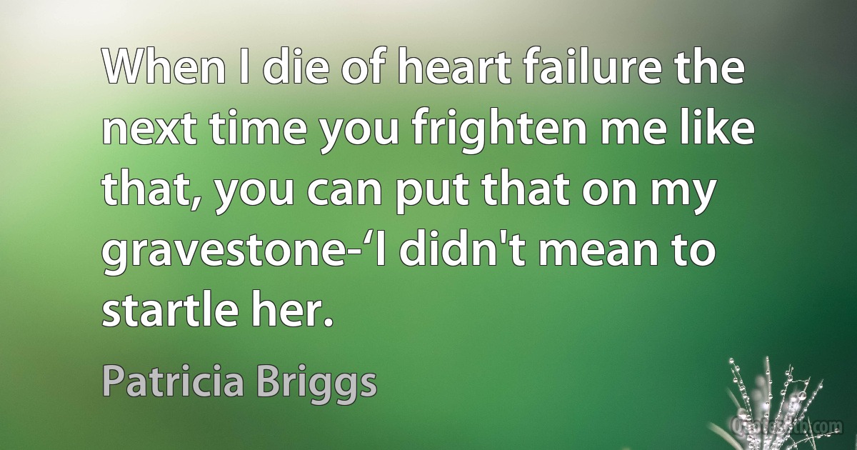 When I die of heart failure the next time you frighten me like that, you can put that on my gravestone-‘I didn't mean to startle her. (Patricia Briggs)