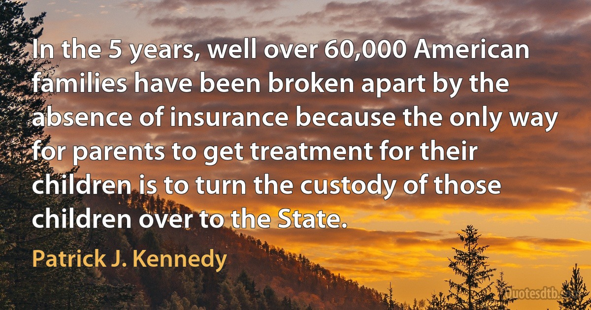 In the 5 years, well over 60,000 American families have been broken apart by the absence of insurance because the only way for parents to get treatment for their children is to turn the custody of those children over to the State. (Patrick J. Kennedy)