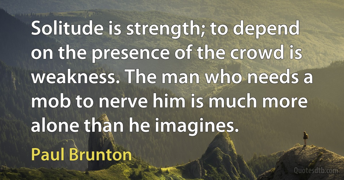 Solitude is strength; to depend on the presence of the crowd is weakness. The man who needs a mob to nerve him is much more alone than he imagines. (Paul Brunton)