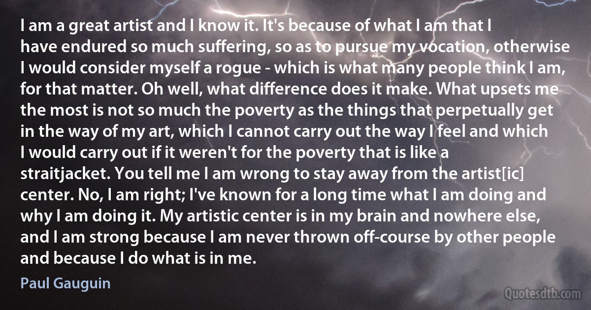 I am a great artist and I know it. It's because of what I am that I have endured so much suffering, so as to pursue my vocation, otherwise I would consider myself a rogue - which is what many people think I am, for that matter. Oh well, what difference does it make. What upsets me the most is not so much the poverty as the things that perpetually get in the way of my art, which I cannot carry out the way I feel and which I would carry out if it weren't for the poverty that is like a straitjacket. You tell me I am wrong to stay away from the artist[ic] center. No, I am right; I've known for a long time what I am doing and why I am doing it. My artistic center is in my brain and nowhere else, and I am strong because I am never thrown off-course by other people and because I do what is in me. (Paul Gauguin)