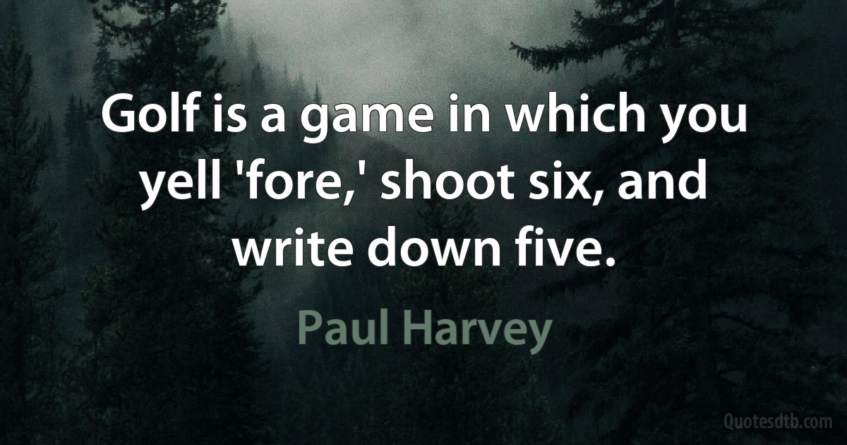 Golf is a game in which you yell 'fore,' shoot six, and write down five. (Paul Harvey)