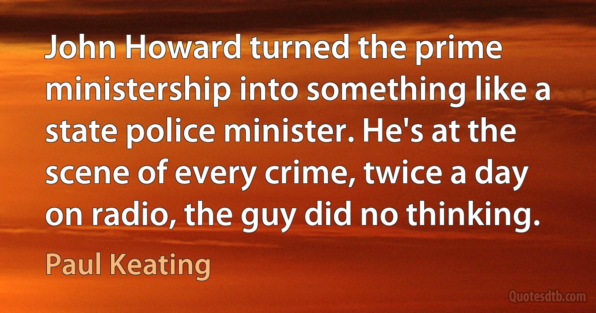 John Howard turned the prime ministership into something like a state police minister. He's at the scene of every crime, twice a day on radio, the guy did no thinking. (Paul Keating)