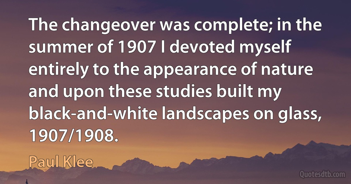 The changeover was complete; in the summer of 1907 I devoted myself entirely to the appearance of nature and upon these studies built my black-and-white landscapes on glass, 1907/1908. (Paul Klee)