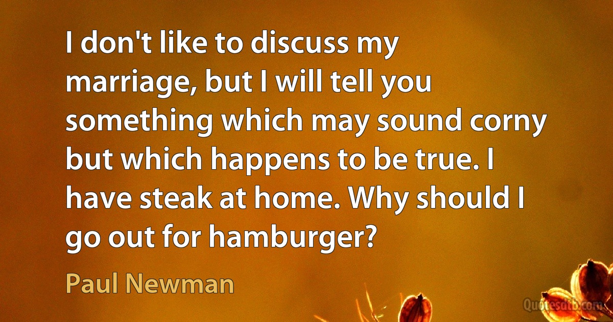 I don't like to discuss my marriage, but I will tell you something which may sound corny but which happens to be true. I have steak at home. Why should I go out for hamburger? (Paul Newman)