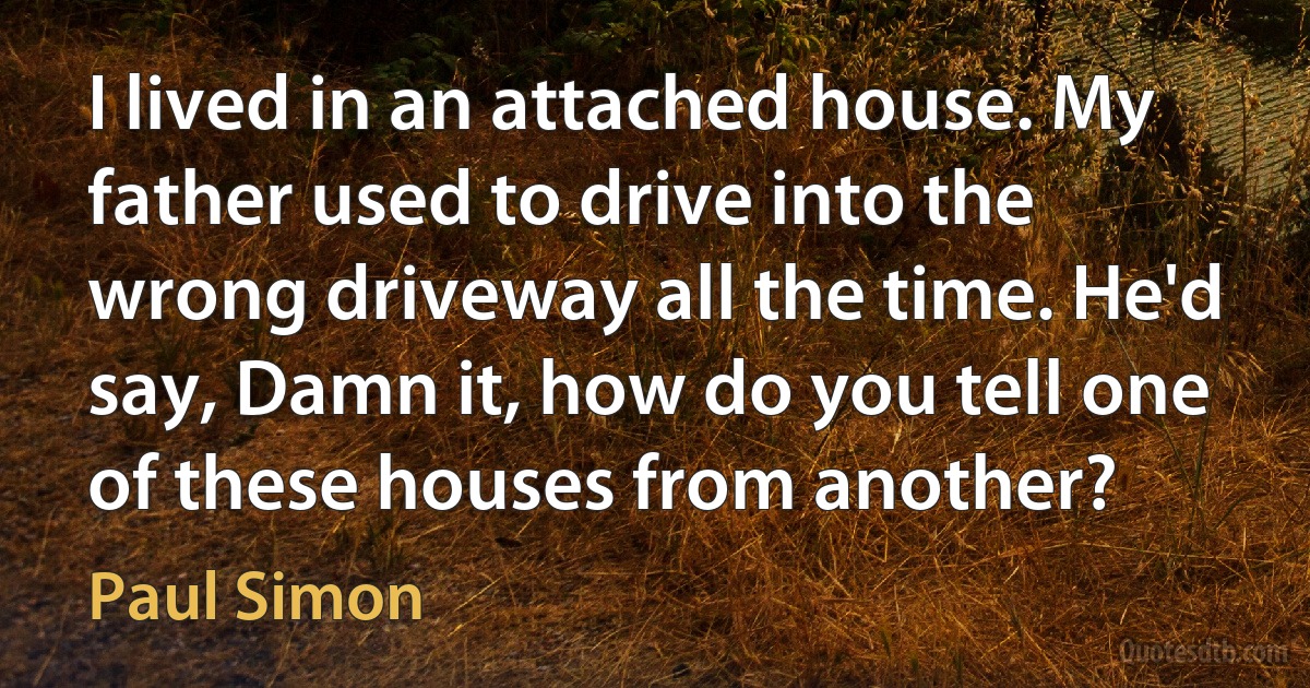 I lived in an attached house. My father used to drive into the wrong driveway all the time. He'd say, Damn it, how do you tell one of these houses from another? (Paul Simon)