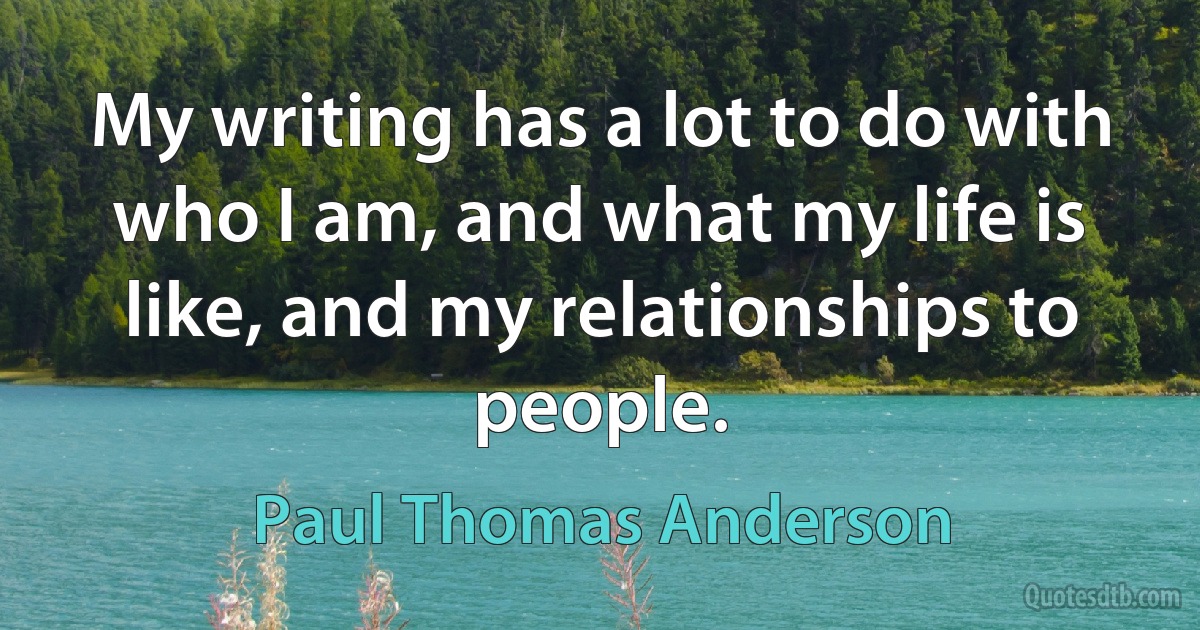 My writing has a lot to do with who I am, and what my life is like, and my relationships to people. (Paul Thomas Anderson)