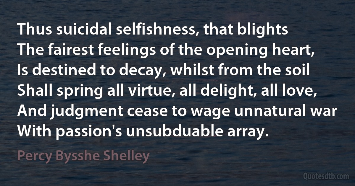 Thus suicidal selfishness, that blights
The fairest feelings of the opening heart,
Is destined to decay, whilst from the soil
Shall spring all virtue, all delight, all love,
And judgment cease to wage unnatural war
With passion's unsubduable array. (Percy Bysshe Shelley)