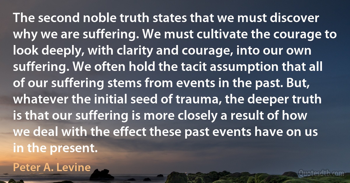 The second noble truth states that we must discover why we are suffering. We must cultivate the courage to look deeply, with clarity and courage, into our own suffering. We often hold the tacit assumption that all of our suffering stems from events in the past. But, whatever the initial seed of trauma, the deeper truth is that our suffering is more closely a result of how we deal with the effect these past events have on us in the present. (Peter A. Levine)