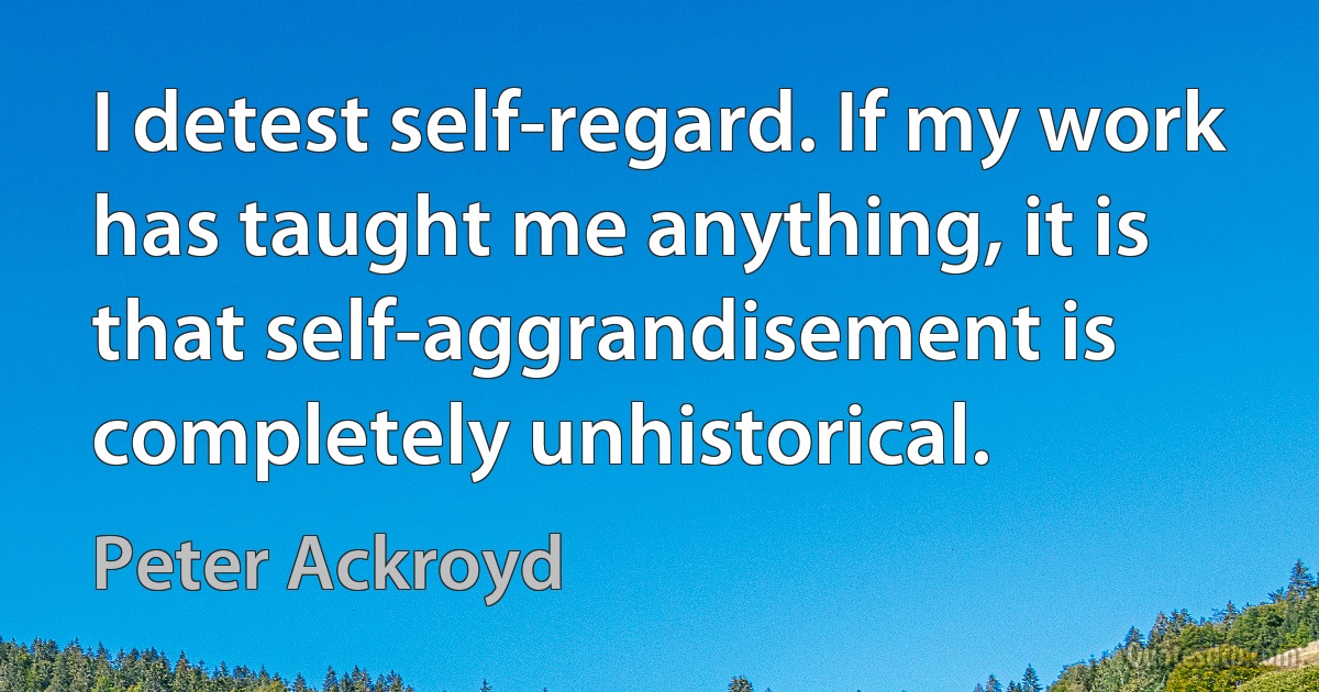 I detest self-regard. If my work has taught me anything, it is that self-aggrandisement is completely unhistorical. (Peter Ackroyd)