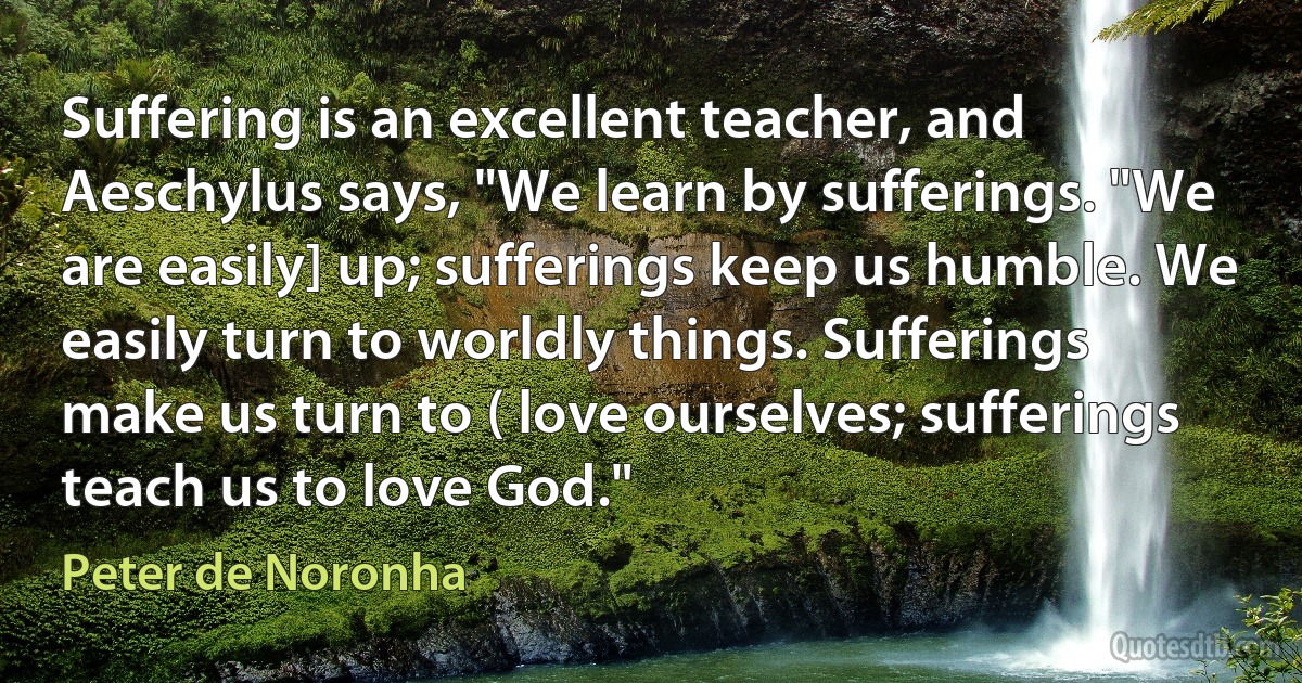 Suffering is an excellent teacher, and Aeschylus says, "We learn by sufferings. "We are easily] up; sufferings keep us humble. We easily turn to worldly things. Sufferings make us turn to ( love ourselves; sufferings teach us to love God." (Peter de Noronha)