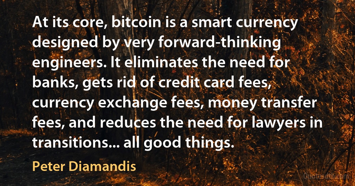 At its core, bitcoin is a smart currency designed by very forward-thinking engineers. It eliminates the need for banks, gets rid of credit card fees, currency exchange fees, money transfer fees, and reduces the need for lawyers in transitions... all good things. (Peter Diamandis)