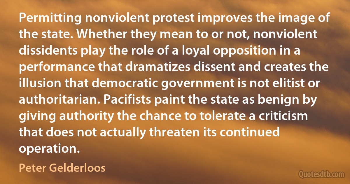 Permitting nonviolent protest improves the image of the state. Whether they mean to or not, nonviolent dissidents play the role of a loyal opposition in a performance that dramatizes dissent and creates the illusion that democratic government is not elitist or authoritarian. Pacifists paint the state as benign by giving authority the chance to tolerate a criticism that does not actually threaten its continued operation. (Peter Gelderloos)