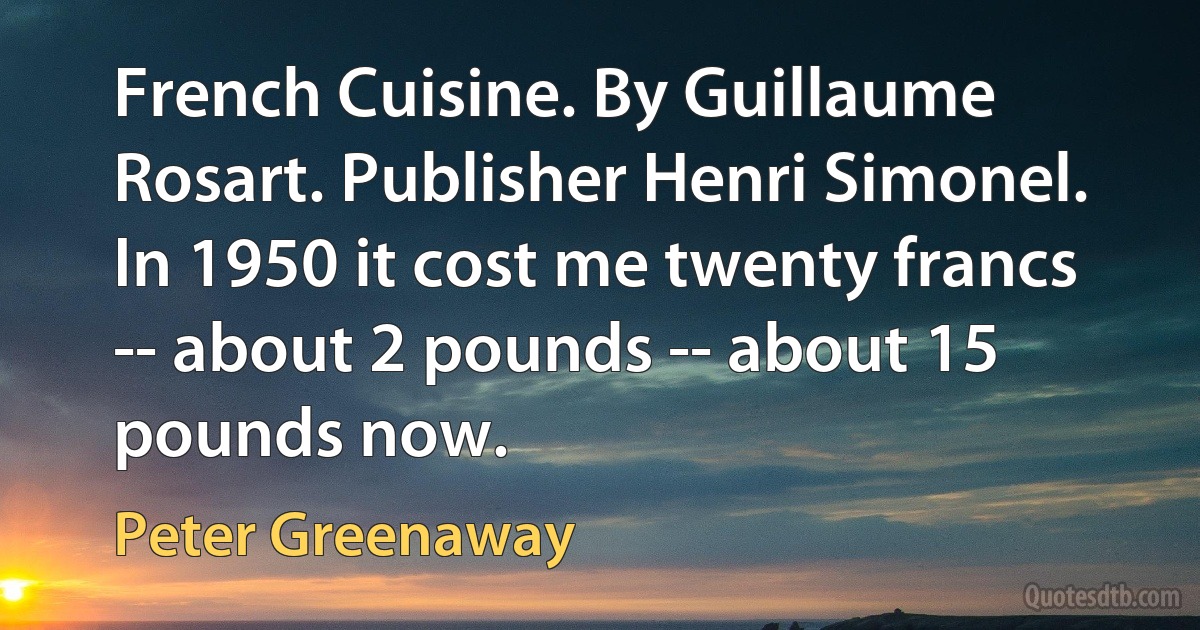 French Cuisine. By Guillaume Rosart. Publisher Henri Simonel. In 1950 it cost me twenty francs -- about 2 pounds -- about 15 pounds now. (Peter Greenaway)