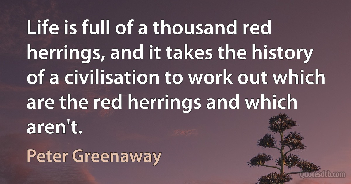 Life is full of a thousand red herrings, and it takes the history of a civilisation to work out which are the red herrings and which aren't. (Peter Greenaway)