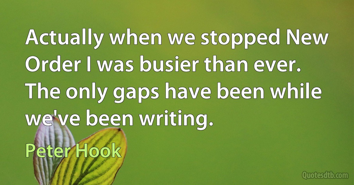 Actually when we stopped New Order I was busier than ever. The only gaps have been while we've been writing. (Peter Hook)