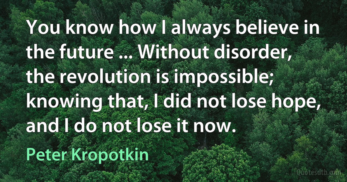 You know how I always believe in the future ... Without disorder, the revolution is impossible; knowing that, I did not lose hope, and I do not lose it now. (Peter Kropotkin)