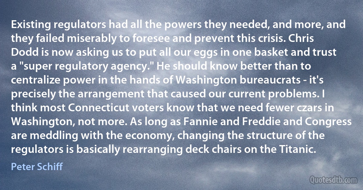 Existing regulators had all the powers they needed, and more, and they failed miserably to foresee and prevent this crisis. Chris Dodd is now asking us to put all our eggs in one basket and trust a "super regulatory agency." He should know better than to centralize power in the hands of Washington bureaucrats - it's precisely the arrangement that caused our current problems. I think most Connecticut voters know that we need fewer czars in Washington, not more. As long as Fannie and Freddie and Congress are meddling with the economy, changing the structure of the regulators is basically rearranging deck chairs on the Titanic. (Peter Schiff)