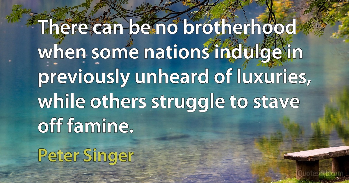 There can be no brotherhood when some nations indulge in previously unheard of luxuries, while others struggle to stave off famine. (Peter Singer)