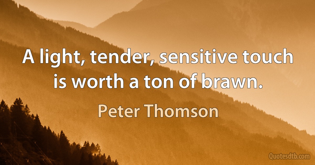 A light, tender, sensitive touch is worth a ton of brawn. (Peter Thomson)