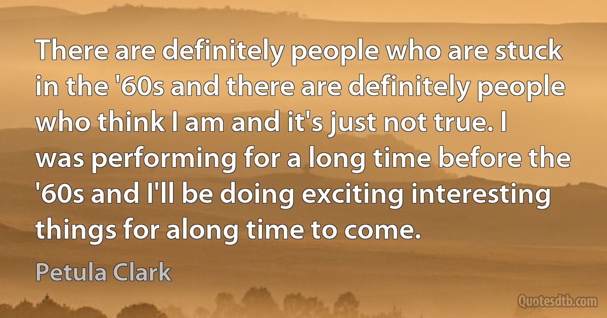 There are definitely people who are stuck in the '60s and there are definitely people who think I am and it's just not true. I was performing for a long time before the '60s and I'll be doing exciting interesting things for along time to come. (Petula Clark)