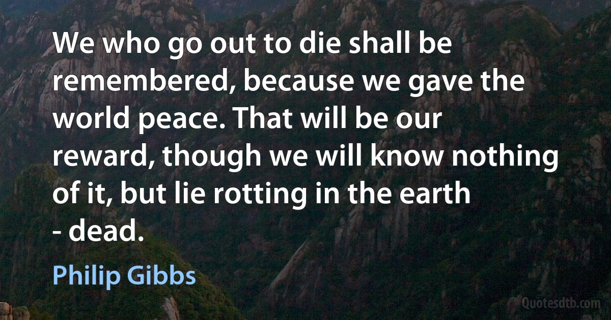 We who go out to die shall be remembered, because we gave the world peace. That will be our reward, though we will know nothing of it, but lie rotting in the earth - dead. (Philip Gibbs)