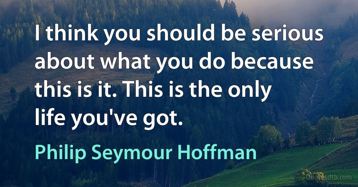 I think you should be serious about what you do because this is it. This is the only life you've got. (Philip Seymour Hoffman)